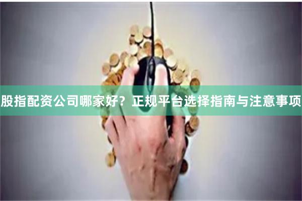 股指配资公司哪家好？正规平台选择指南与注意事项