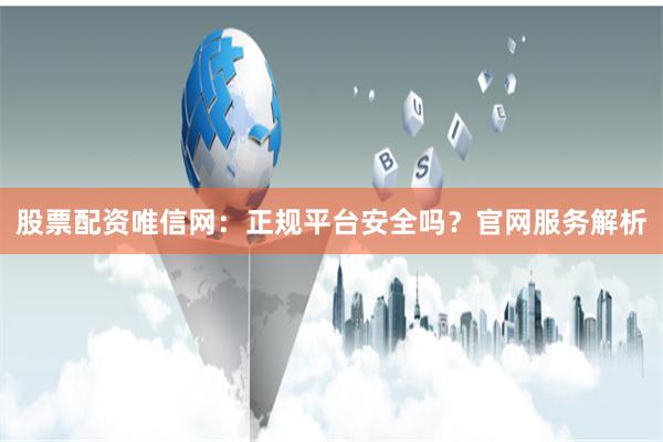 股票配资唯信网：正规平台安全吗？官网服务解析